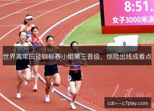 世界青年田径锦标赛小组第三晋级,惊险出线成看点 世界青年田径锦标赛小组第三晋级,惊险出线成看点